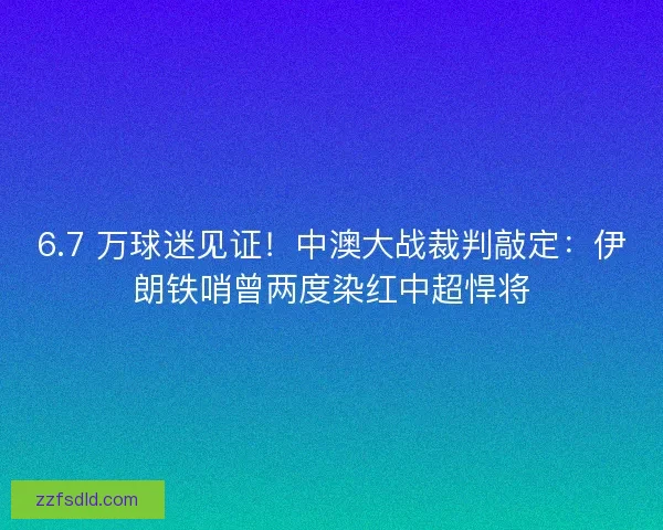 6.7 万球迷见证！中澳大战裁判敲定：伊朗铁哨曾两度染红中超悍将
