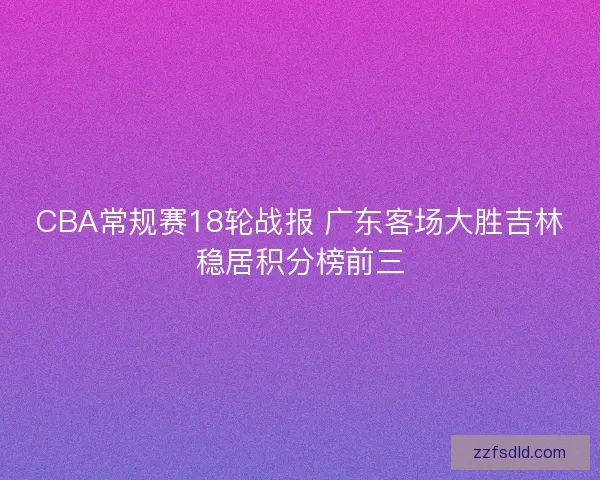 CBA常规赛18轮战报 广东客场大胜吉林稳居积分榜前三