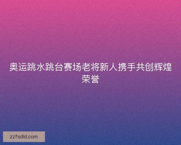奥运跳水跳台赛场老将新人携手共创辉煌荣誉